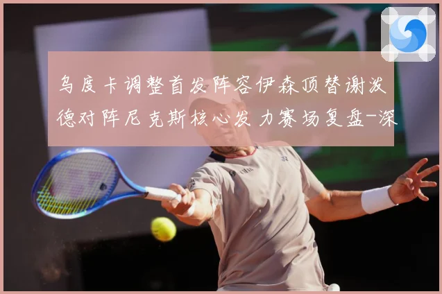 乌度卡调整首发阵容伊森顶替谢泼德对阵尼克斯核心发力赛场复盘-深度解析