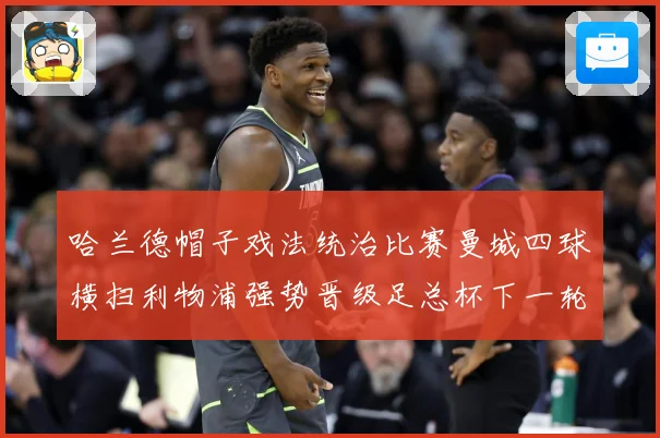 哈兰德帽子戏法统治比赛曼城四球横扫利物浦强势晋级足总杯下一轮战术观察-深度解析