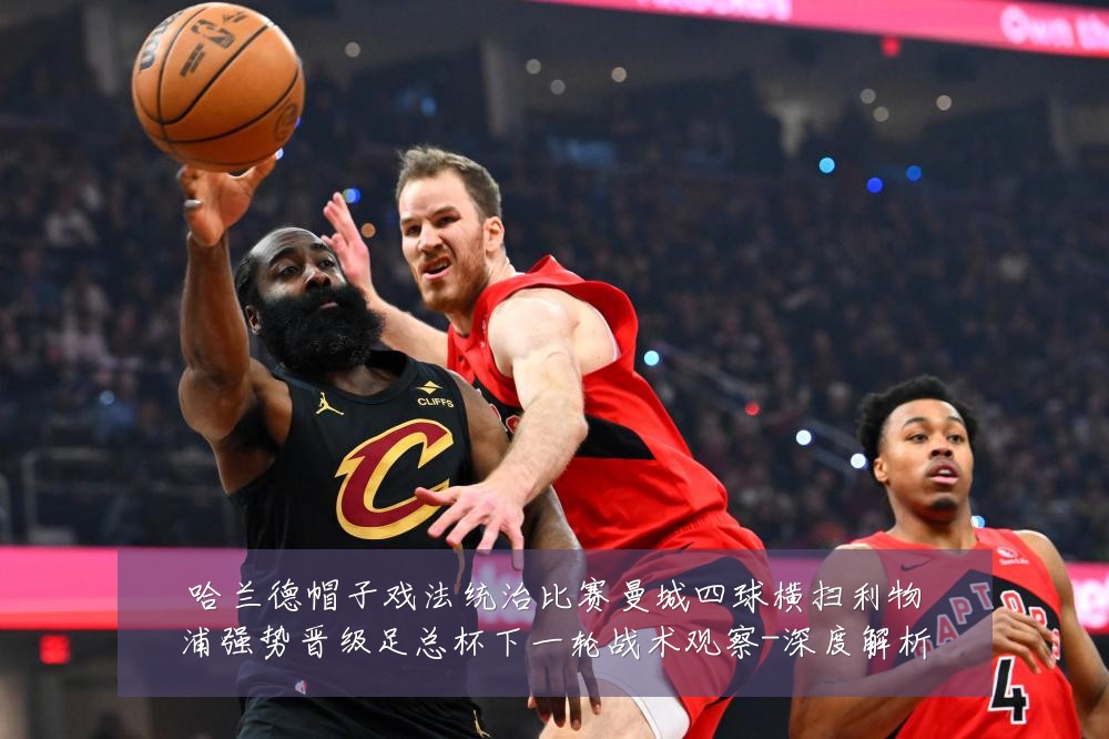 哈兰德帽子戏法统治比赛曼城四球横扫利物浦强势晋级足总杯下一轮战术观察-深度解析