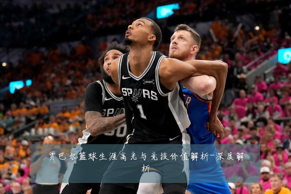 贾巴尔篮球生涯高光与竞技价值解析-深度解析